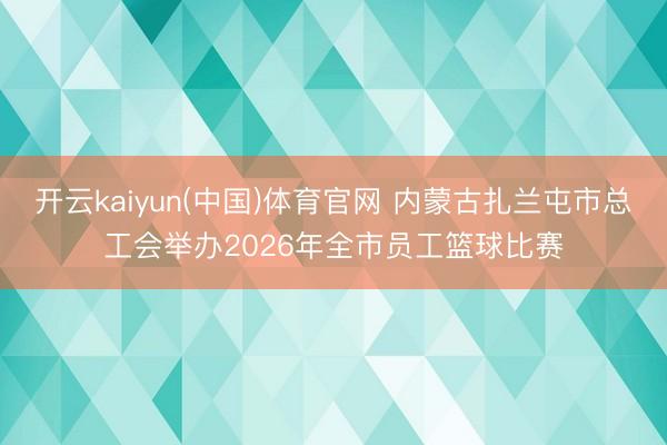 开云kaiyun(中国)体育官网 内蒙古扎兰屯市总工会举办2026年全市员工篮球比赛