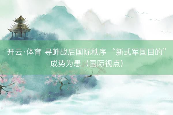 开云·体育 寻衅战后国际秩序 “新式军国目的”成势为患(国际视点)