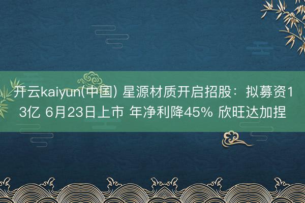 开云kaiyun(中国) 星源材质开启招股:拟募资13亿 6月23日上市 年净利降45% 欣旺达加捏