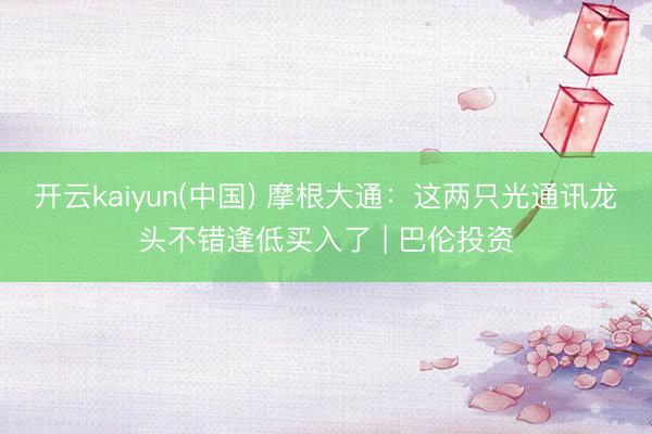 开云kaiyun(中国) 摩根大通:这两只光通讯龙头不错逢低买入了 | 巴伦投资