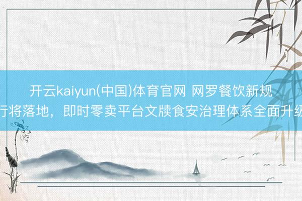 开云kaiyun(中国)体育官网 网罗餐饮新规行将落地,即时零卖平台文牍食安治理体系全面升级