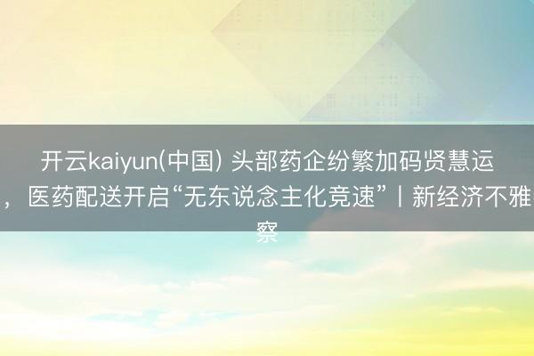 开云kaiyun(中国) 头部药企纷繁加码贤慧运力,医药配送开启“无东说念主化竞速”丨新经济不雅察