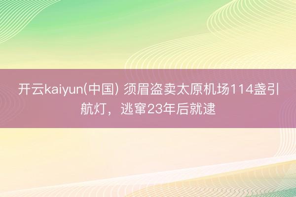 开云kaiyun(中国) 须眉盗卖太原机场114盏引航灯,逃窜23年后就逮