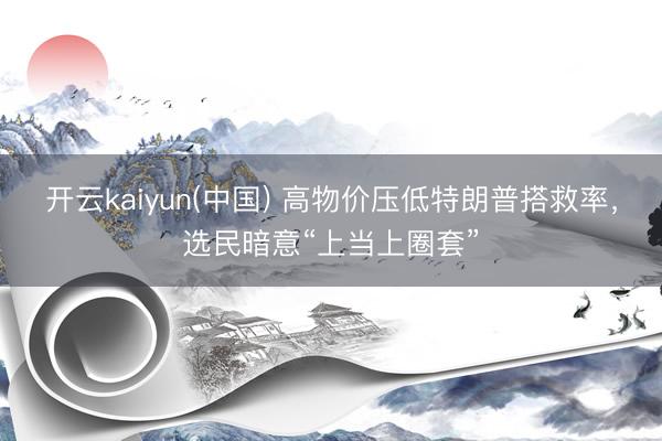 开云kaiyun(中国) 高物价压低特朗普搭救率,选民暗意“上当上圈套”