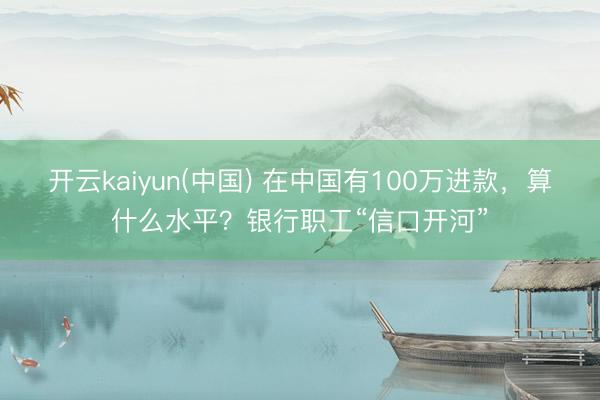 开云kaiyun(中国) 在中国有100万进款,算什么水平?银行职工“信口开河”