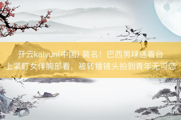开云kaiyun(中国) 莫名!巴西男球迷看台上紧盯女伴胸部看,被转播镜头拍到青年无可恋