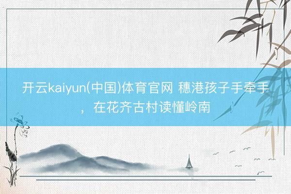 开云kaiyun(中国)体育官网 穗港孩子手牵手,在花齐古村读懂岭南