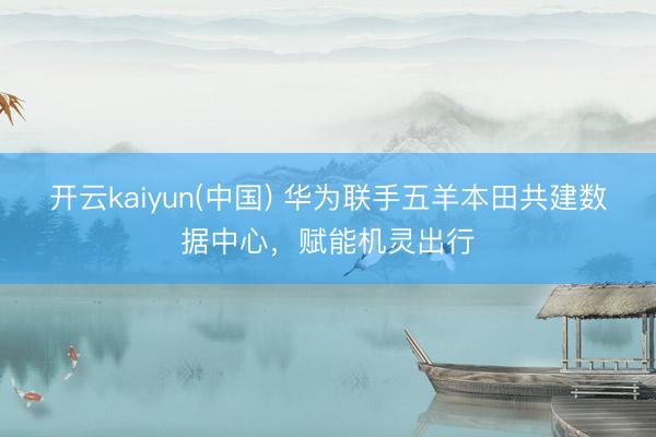 开云kaiyun(中国) 华为联手五羊本田共建数据中心,赋能机灵出行