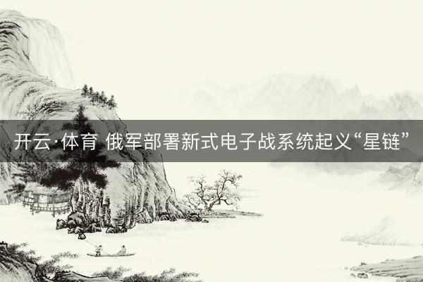 开云·体育 俄军部署新式电子战系统起义“星链”
