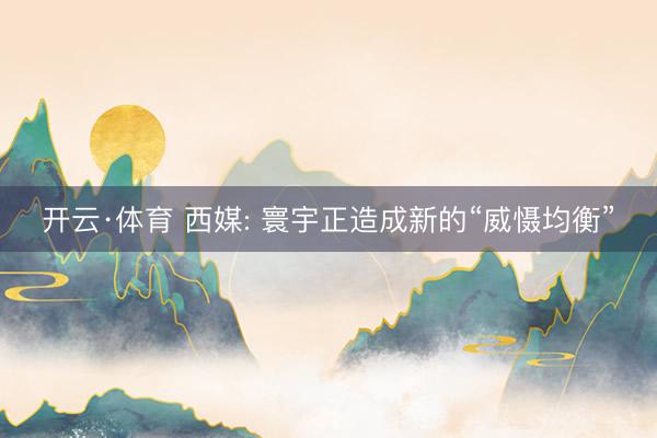 开云·体育 西媒: 寰宇正造成新的“威慑均衡”