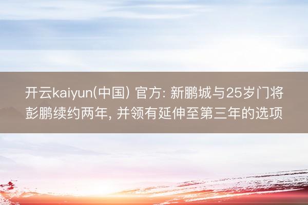 开云kaiyun(中国) 官方: 新鹏城与25岁门将彭鹏续约两年, 并领有延伸至第三年的选项