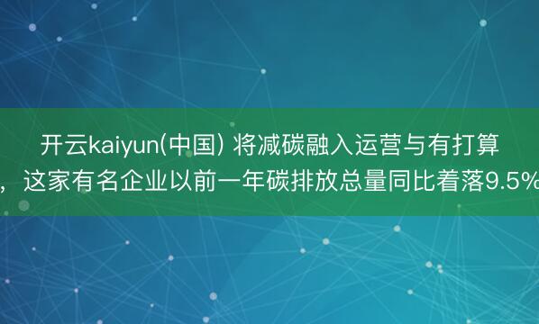 开云kaiyun(中国) 将减碳融入运营与有打算,这家有名企业以前一年碳排放总量同比着落9.5%