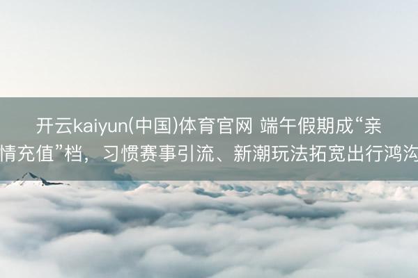 开云kaiyun(中国)体育官网 端午假期成“亲情充值”档,习惯赛事引流、新潮玩法拓宽出行鸿沟