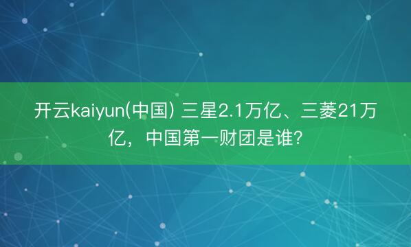 开云kaiyun(中国) 三星2.1万亿、三菱21万亿,中国第一财团是谁?