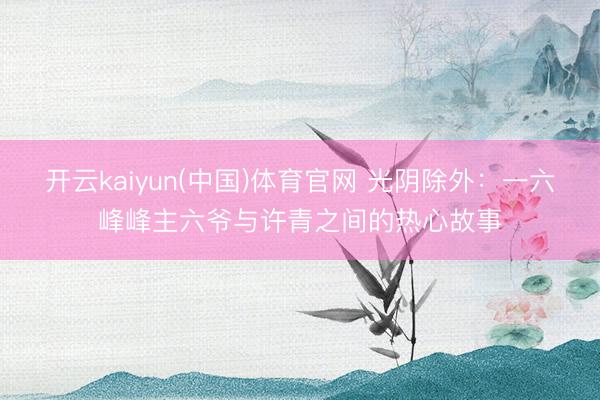 开云kaiyun(中国)体育官网 光阴除外:一六峰峰主六爷与许青之间的热心故事